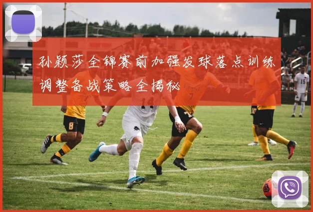 孙颖莎全锦赛前加强发球落点训练调整备战策略全揭秘