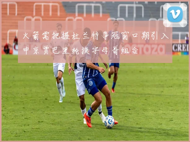 火箭需把握杜兰特争冠窗口期引入申京贾巴里轮换字母哥组合