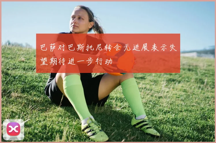 巴萨对巴斯托尼转会无进展表示失望期待进一步行动