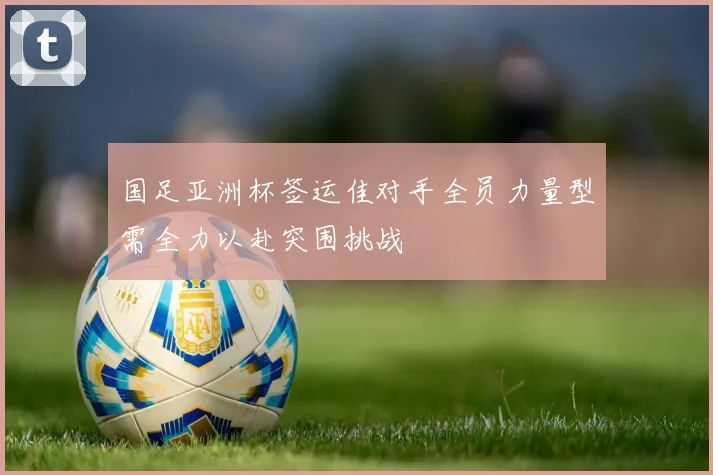 国足亚洲杯签运佳对手全员力量型需全力以赴突围挑战