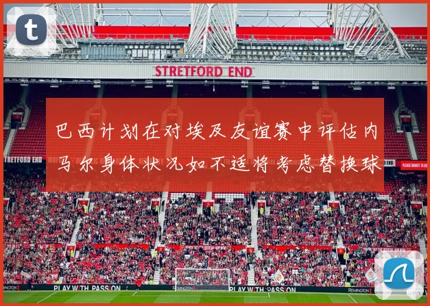 巴西计划在对埃及友谊赛中评估内马尔身体状况如不适将考虑替换球员