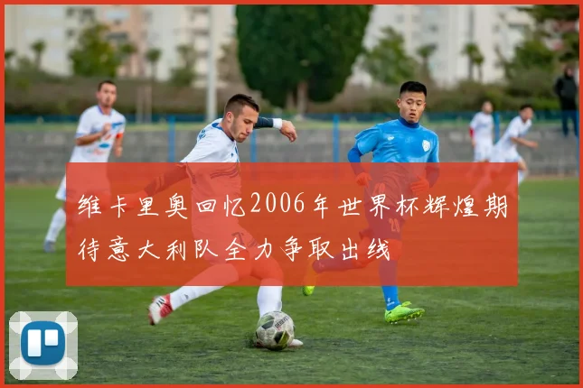 维卡里奥回忆2006年世界杯辉煌期待意大利队全力争取出线