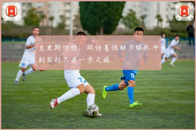 克里斯坦特：双倍喜悦助力球队冲刺目标只差一步之遥