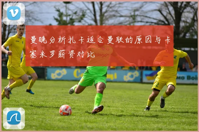 曼晚分析扎卡适合曼联的原因与卡塞米罗薪资对比