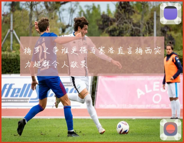 梅罗之争谁更强马塞洛直言梅西实力超群令人敬畏