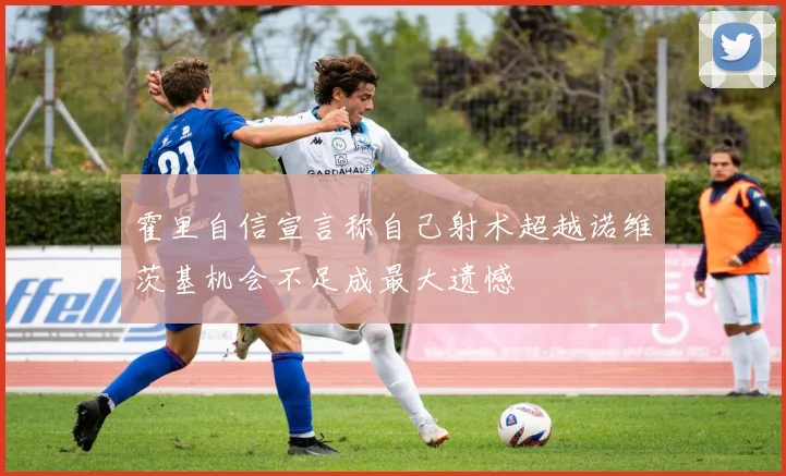 霍里自信宣言称自己射术超越诺维茨基机会不足成最大遗憾