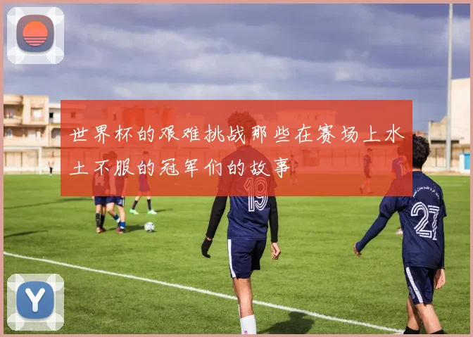 世界杯的艰难挑战那些在赛场上水土不服的冠军们的故事