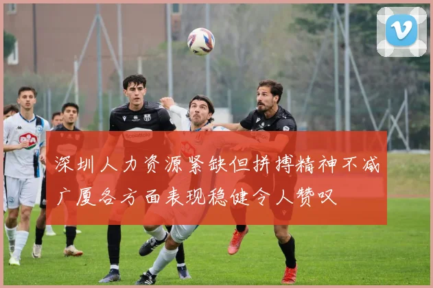 深圳人力资源紧缺但拼搏精神不减广厦各方面表现稳健令人赞叹