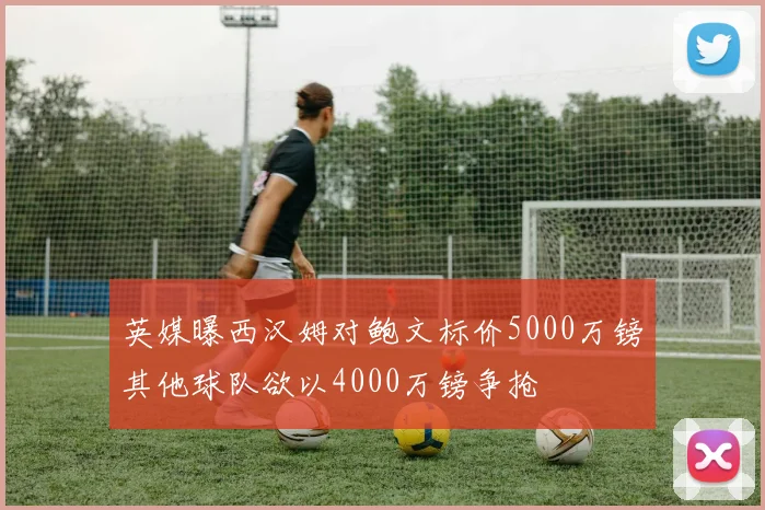 英媒曝西汉姆对鲍文标价5000万镑其他球队欲以4000万镑争抢