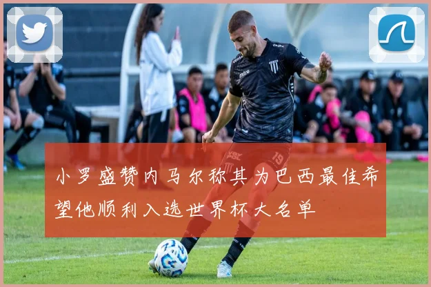 小罗盛赞内马尔称其为巴西最佳希望他顺利入选世界杯大名单